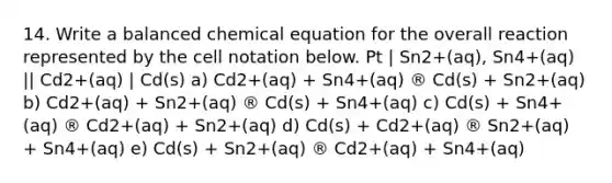 14. Write a balanced chemical equation for the overall reaction represented by the cell notation below. Pt | Sn2+(aq), Sn4+(aq) || Cd2+(aq) | Cd(s) a) Cd2+(aq) + Sn4+(aq) ® Cd(s) + Sn2+(aq) b) Cd2+(aq) + Sn2+(aq) ® Cd(s) + Sn4+(aq) c) Cd(s) + Sn4+(aq) ® Cd2+(aq) + Sn2+(aq) d) Cd(s) + Cd2+(aq) ® Sn2+(aq) + Sn4+(aq) e) Cd(s) + Sn2+(aq) ® Cd2+(aq) + Sn4+(aq)