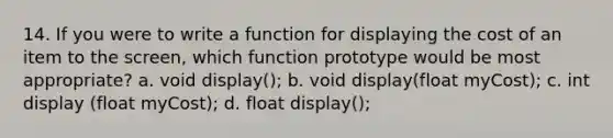 14. If you were to write a function for displaying the cost of an item to the screen, which function prototype would be most appropriate? a. void display(); b. void display(float myCost); c. int display (float myCost); d. float display();