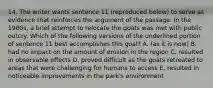 14. The writer wants sentence 11 (reproduced below) to serve as evidence that reinforces the argument of the passage. In the 1980s, a brief attempt to relocate the goats was met with public outcry. Which of the following versions of the underlined portion of sentence 11 best accomplishes this goal? A. (as it is now) B. had no impact on the amount of erosion in the region C. resulted in observable effects D. proved difficult as the goats retreated to areas that were challenging for humans to access E. resulted in noticeable improvements in the park's environment