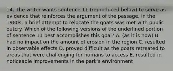 14. The writer wants sentence 11 (reproduced below) to serve as evidence that reinforces the argument of the passage. In the 1980s, a brief attempt to relocate the goats was met with public outcry. Which of the following versions of the underlined portion of sentence 11 best accomplishes this goal? A. (as it is now) B. had no impact on the amount of erosion in the region C. resulted in observable effects D. proved difficult as the goats retreated to areas that were challenging for humans to access E. resulted in noticeable improvements in the park's environment