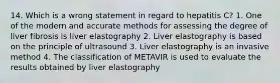 14. Which is a wrong statement in regard to hepatitis C? 1. One of the modern and accurate methods for assessing the degree of liver fibrosis is liver elastography 2. Liver elastography is based on the principle of ultrasound 3. Liver elastography is an invasive method 4. The classification of METAVIR is used to evaluate the results obtained by liver elastography