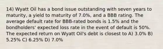 14) Wyatt Oil has a bond issue outstanding with seven years to maturity, a yield to maturity of 7.0%, and a BBB rating. The average default rate for BBB-rated bonds is 1.5% and the bondholders' expected loss rate in the event of default is 50%. The expected return on Wyatt Oil's debt is closest to A) 3.0% B) 5.25% C) 6.25% D) 7.0%