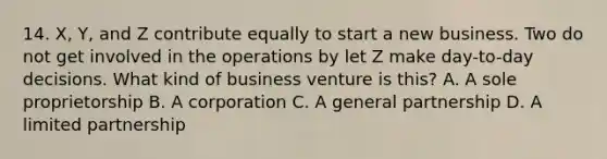 14. X, Y, and Z contribute equally to start a new business. Two do not get involved in the operations by let Z make day-to-day decisions. What kind of business venture is this? A. A sole proprietorship B. A corporation C. A general partnership D. A limited partnership