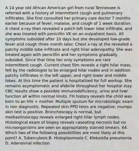 A 14 year old African American girl from rural Tennessee is referred with a history of intermittent cough and pulmonary infiltrates. She first consulted her primary care doctor 7 months earlier because of fever, malaise, and cough of 1 week duration. A chest x-ray then revealed a patch left lower lobe infiltrate, and she was treated with penicillin VK on an outpatient basis. All symptoms subsided after 10 days but she developed low-grade fever and cough three month later. Chest x-ray at the revealed a patchy middle lobe infiltrate and right hilar adenopathy. She was treated again with penicillin and her symptoms gradually subsided. Since that time her only symptoms are rare intermittent cough. Current chest film reveals a right hilar mass, felt by the radiologist to be enlarged hilar nodes and in addition patchy infiltrates in the left upper, and right lower and middle lobes. At this time the patient is hospitalized for full workup. She remains asymptomatic and afebrile throughout her hospital stay. CBC results show a possible immunodeficiency, urine and liver function all within normal limits. FH history reveals the child was born to an HIV + mother. Multiple sputum for microbiologic exam in non diagnostic. Repeated skin PPD tests are negative; mumps skin test is positive. Bronchoscopy is normal, but mediastinoscopy reveals enlarged right hilar lymph nodes. Histological exam of biopsy reveals caseating necrosis but no microorganisms are seen on appropriately stained smears. 64. Which two of the following possibilities are most likely at this point? A. Tuberculosis B. Histoplasmosis C. Klebsiella pneumonia D. Adenoviral infection