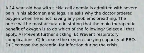 A 14 year old boy with sickle cell anemia is admitted with severe pain in his abdomen and legs. He asks why the doctor ordered oxygen when he is not having any problems breathing. The nurse will be most accurate in stating that the main therapeutic benefit of oxygen is to do which of the following? Select all that apply. A) Prevent further sickling. B) Prevent respiratory complications. C) Increase the oxygen-carrying capacity of RBCs. D) Decrease the potential for infection during the crisis.