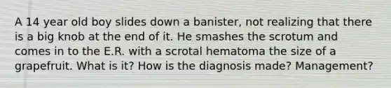 A 14 year old boy slides down a banister, not realizing that there is a big knob at the end of it. He smashes the scrotum and comes in to the E.R. with a scrotal hematoma the size of a grapefruit. What is it? How is the diagnosis made? Management?