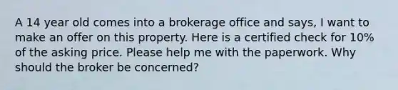 A 14 year old comes into a brokerage office and says, I want to make an offer on this property. Here is a certified check for 10% of the asking price. Please help me with the paperwork. Why should the broker be concerned?