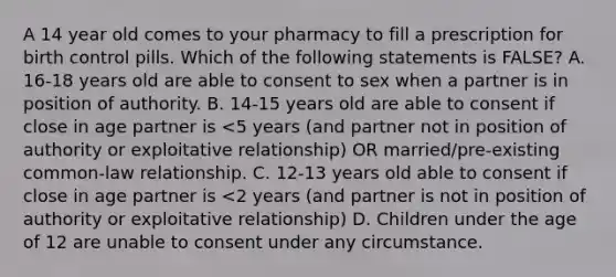 A 14 year old comes to your pharmacy to fill a prescription for birth control pills. Which of the following statements is FALSE? A. 16-18 years old are able to consent to sex when a partner is in position of authority. B. 14-15 years old are able to consent if close in age partner is <5 years (and partner not in position of authority or exploitative relationship) OR married/pre-existing common-law relationship. C. 12-13 years old able to consent if close in age partner is <2 years (and partner is not in position of authority or exploitative relationship) D. Children under the age of 12 are unable to consent under any circumstance.