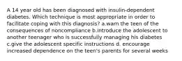 A 14 year old has been diagnosed with insulin-dependent diabetes. Which technique is most appropriate in order to facilitate coping with this diagnosis? a.warn the teen of the consequences of noncompliance b.introduce the adolescent to another teenager who is successfully managing his diabetes c.give the adolescent specific instructions d. encourage increased dependence on the teen's parents for several weeks