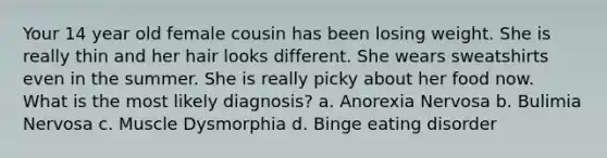 Your 14 year old female cousin has been losing weight. She is really thin and her hair looks different. She wears sweatshirts even in the summer. She is really picky about her food now. What is the most likely diagnosis? a. Anorexia Nervosa b. Bulimia Nervosa c. Muscle Dysmorphia d. Binge eating disorder