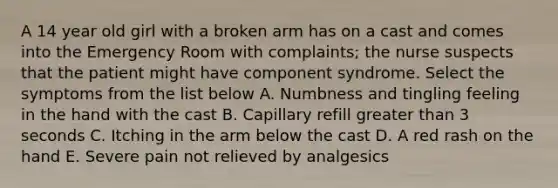 A 14 year old girl with a broken arm has on a cast and comes into the Emergency Room with complaints; the nurse suspects that the patient might have component syndrome. Select the symptoms from the list below A. Numbness and tingling feeling in the hand with the cast B. Capillary refill greater than 3 seconds C. Itching in the arm below the cast D. A red rash on the hand E. Severe pain not relieved by analgesics