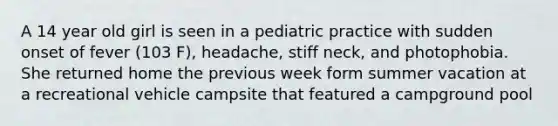 A 14 year old girl is seen in a pediatric practice with sudden onset of fever (103 F), headache, stiff neck, and photophobia. She returned home the previous week form summer vacation at a recreational vehicle campsite that featured a campground pool