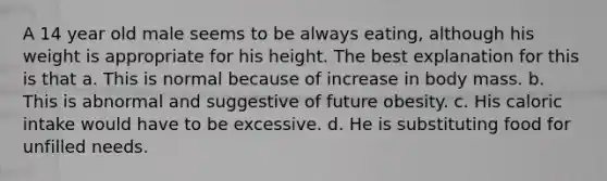 A 14 year old male seems to be always eating, although his weight is appropriate for his height. The best explanation for this is that a. This is normal because of increase in body mass. b. This is abnormal and suggestive of future obesity. c. His caloric intake would have to be excessive. d. He is substituting food for unfilled needs.