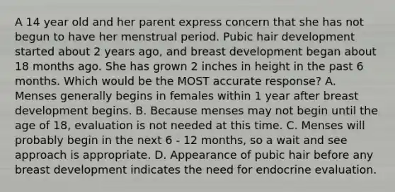 A 14 year old and her parent express concern that she has not begun to have her menstrual period. Pubic hair development started about 2 years ago, and breast development began about 18 months ago. She has grown 2 inches in height in the past 6 months. Which would be the MOST accurate response? A. Menses generally begins in females within 1 year after breast development begins. B. Because menses may not begin until the age of 18, evaluation is not needed at this time. C. Menses will probably begin in the next 6 - 12 months, so a wait and see approach is appropriate. D. Appearance of pubic hair before any breast development indicates the need for endocrine evaluation.