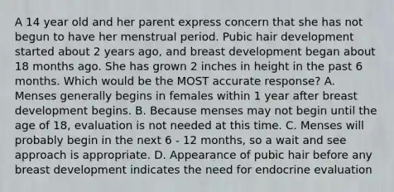 A 14 year old and her parent express concern that she has not begun to have her menstrual period. Pubic hair development started about 2 years ago, and breast development began about 18 months ago. She has grown 2 inches in height in the past 6 months. Which would be the MOST accurate response? A. Menses generally begins in females within 1 year after breast development begins. B. Because menses may not begin until the age of 18, evaluation is not needed at this time. C. Menses will probably begin in the next 6 - 12 months, so a wait and see approach is appropriate. D. Appearance of pubic hair before any breast development indicates the need for endocrine evaluation