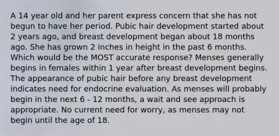 A 14 year old and her parent express concern that she has not begun to have her period. Pubic hair development started about 2 years ago, and breast development began about 18 months ago. She has grown 2 inches in height in the past 6 months. Which would be the MOST accurate response? Menses generally begins in females within 1 year after breast development begins. The appearance of pubic hair before any breast development indicates need for endocrine evaluation. As menses will probably begin in the next 6 - 12 months, a wait and see approach is appropriate. No current need for worry, as menses may not begin until the age of 18.