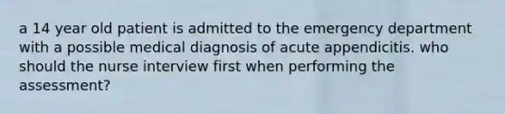 a 14 year old patient is admitted to the emergency department with a possible medical diagnosis of acute appendicitis. who should the nurse interview first when performing the assessment?