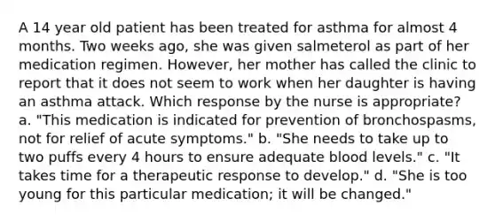 A 14 year old patient has been treated for asthma for almost 4 months. Two weeks ago, she was given salmeterol as part of her medication regimen. However, her mother has called the clinic to report that it does not seem to work when her daughter is having an asthma attack. Which response by the nurse is appropriate? a. "This medication is indicated for prevention of bronchospasms, not for relief of acute symptoms." b. "She needs to take up to two puffs every 4 hours to ensure adequate blood levels." c. "It takes time for a therapeutic response to develop." d. "She is too young for this particular medication; it will be changed."