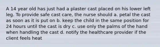 A 14 year old has just had a plaster cast placed on his lower left leg. To provide safe cast care, the nurse should a. petal the cast as soon as it is put on b. keep the child in the same position for 24 hours until the cast is dry c. use only the palms of the hand when handling the cast d. notify the healthcare provider if the client feels heat