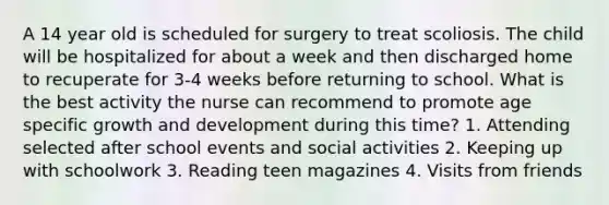 A 14 year old is scheduled for surgery to treat scoliosis. The child will be hospitalized for about a week and then discharged home to recuperate for 3-4 weeks before returning to school. What is the best activity the nurse can recommend to promote age specific growth and development during this time? 1. Attending selected after school events and social activities 2. Keeping up with schoolwork 3. Reading teen magazines 4. Visits from friends