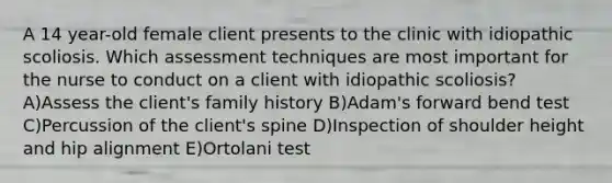 A 14 year-old female client presents to the clinic with idiopathic scoliosis. Which assessment techniques are most important for the nurse to conduct on a client with idiopathic scoliosis? A)Assess the client's family history B)Adam's forward bend test C)Percussion of the client's spine D)Inspection of shoulder height and hip alignment E)Ortolani test