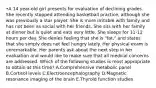 •A 14 year-old girl presents for evaluation of declining grades. She recently stopped attending basketball practice, although she was previously a star player. She is more irritable with family and has not been as social with her friends. She sits with her family at dinner but is quiet and eats very little. She sleeps for 11-12 hours per day. She denies feeling that she is "fat," and states that she simply does not feel hungry lately. Her physical exam is unremarkable. Her parents ask about the next step in her evaluation and would like to make sure that all medical concerns are addressed. Which of the following studies is most appropriate to obtain at this time? A.Comprehensive metabolic panel B.Cortisol levels C.Electroencephalography D.Magnetic resonance imaging of the brain E.Thyroid function studies