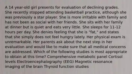 A 14 year-old girl presents for evaluation of declining grades. She recently stopped attending basketball practice, although she was previously a star player. She is more irritable with family and has not been as social with her friends. She sits with her family at dinner but is quiet and eats very little. She sleeps for 11-12 hours per day. She denies feeling that she is "fat," and states that she simply does not feel hungry lately. Her physical exam is unremarkable. Her parents ask about the next step in her evaluation and would like to make sure that all medical concerns are addressed. Which of the following studies is most appropriate to obtain at this time? Comprehensive metabolic panel Cortisol levels Electroencephalography (EEG) Magnetic resonance imaging of the brain Thyroid function studies