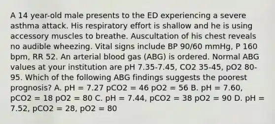 A 14 year-old male presents to the ED experiencing a severe asthma attack. His respiratory effort is shallow and he is using accessory muscles to breathe. Auscultation of his chest reveals no audible wheezing. Vital signs include BP 90/60 mmHg, P 160 bpm, RR 52. An arterial blood gas (ABG) is ordered. Normal ABG values at your institution are pH 7.35-7.45, CO2 35-45, pO2 80-95. Which of the following ABG findings suggests the poorest prognosis? A. pH = 7.27 pCO2 = 46 pO2 = 56 B. pH = 7.60, pCO2 = 18 pO2 = 80 C. pH = 7.44, pCO2 = 38 pO2 = 90 D. pH = 7.52, pCO2 = 28, pO2 = 80