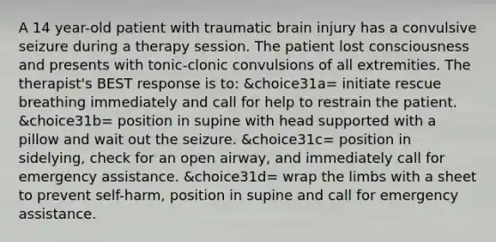 A 14 year-old patient with traumatic brain injury has a convulsive seizure during a therapy session. The patient lost consciousness and presents with tonic-clonic convulsions of all extremities. The therapist's BEST response is to: &choice31a= initiate rescue breathing immediately and call for help to restrain the patient. &choice31b= position in supine with head supported with a pillow and wait out the seizure. &choice31c= position in sidelying, check for an open airway, and immediately call for emergency assistance. &choice31d= wrap the limbs with a sheet to prevent self-harm, position in supine and call for emergency assistance.