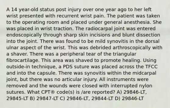 A 14 year-old status post injury over one year ago to her left wrist presented with recurrent wrist pain. The patient was taken to the operating room and placed under general anesthesia. She was placed in wrist traction. The radiocarpal joint was entered endoscopically through sharp skin incisions and blunt dissection into the joint. There was found to be mild synovitis in the dorsal ulnar aspect of the wrist. This was debrided arthroscopically with a shaver. There was a peripheral tear of the triangular fibrocartilage. This area was shaved to promote healing. Using outside-in technique, a PDS suture was placed across the TFCC and into the capsule. There was synovitis within the midcarpal joint, but there was no articular injury. All instruments were removed and the wounds were closed with interrupted nylon sutures. What CPT® code(s) is /are reported? A) 29846-LT, 29845-LT B) 29847-LT C) 29846-LT, 29844-LT D) 29846-LT