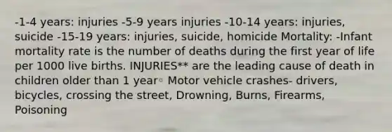 -1-4 years: injuries -5-9 years injuries -10-14 years: injuries, suicide -15-19 years: injuries, suicide, homicide Mortality: -Infant mortality rate is the number of deaths during the first year of life per 1000 live births. INJURIES** are the leading cause of death in children older than 1 year◦ Motor vehicle crashes- drivers, bicycles, crossing the street, Drowning, Burns, Firearms, Poisoning