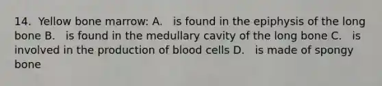 14.​​ ​​ ​​Yellow​ ​bone​ ​marrow: A.​ ​​ ​​ ​is​ ​found​ ​in​ ​the​ ​epiphysis​ ​of​ ​the​ ​long​ ​bone B.​ ​​ ​​ ​is​ ​found​ ​in​ ​the​ ​medullary​ ​cavity​ ​of​ ​the​ ​long​ ​bone C.​ ​​ ​​ ​is​ ​involved​ ​in​ ​the​ ​production​ ​of​ ​blood​ ​cells D.​ ​​ ​​ ​is​ ​made​ ​of​ ​spongy​ ​bone