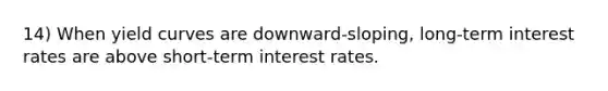 14) When yield curves are downward-sloping, long-term interest rates are above short-term interest rates.