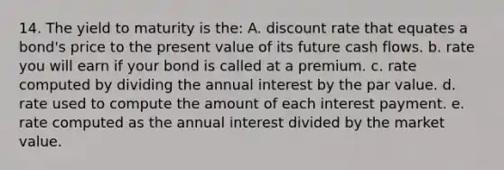 14. The yield to maturity is the: A. discount rate that equates a bond's price to the present value of its future cash flows. b. rate you will earn if your bond is called at a premium. c. rate computed by dividing the annual interest by the par value. d. rate used to compute the amount of each interest payment. e. rate computed as the annual interest divided by the market value.