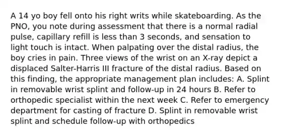 A 14 yo boy fell onto his right writs while skateboarding. As the PNO, you note during assessment that there is a normal radial pulse, capillary refill is less than 3 seconds, and sensation to light touch is intact. When palpating over the distal radius, the boy cries in pain. Three views of the wrist on an X-ray depict a displaced Salter-Harris III fracture of the distal radius. Based on this finding, the appropriate management plan includes: A. Splint in removable wrist splint and follow-up in 24 hours B. Refer to orthopedic specialist within the next week C. Refer to emergency department for casting of fracture D. Splint in removable wrist splint and schedule follow-up with orthopedics