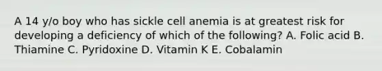 A 14 y/o boy who has sickle cell anemia is at greatest risk for developing a deficiency of which of the following? A. Folic acid B. Thiamine C. Pyridoxine D. Vitamin K E. Cobalamin