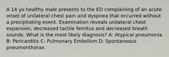 A 14 yo healthy male presents to the ED complaining of an acute onset of unilateral chest pain and dyspnea that occurred without a precipitating event. Examination reveals unilateral chest expansion, decreased tactile femitus and decreased breath sounds. What is the most likely diagnosis? A: Atypical pneumonia B: Pericarditis C: Pulmonary Embolism D: Spontaneous pneumonthorax