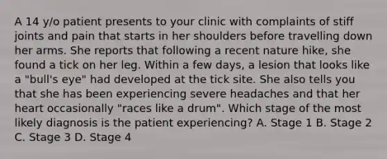 A 14 y/o patient presents to your clinic with complaints of stiff joints and pain that starts in her shoulders before travelling down her arms. She reports that following a recent nature hike, she found a tick on her leg. Within a few days, a lesion that looks like a "bull's eye" had developed at the tick site. She also tells you that she has been experiencing severe headaches and that her heart occasionally "races like a drum". Which stage of the most likely diagnosis is the patient experiencing? A. Stage 1 B. Stage 2 C. Stage 3 D. Stage 4