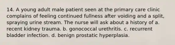 14. A young adult male patient seen at the primary care clinic complains of feeling continued fullness after voiding and a split, spraying urine stream. The nurse will ask about a history of a. recent kidney trauma. b. gonococcal urethritis. c. recurrent bladder infection. d. benign prostatic hyperplasia.