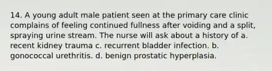 14. A young adult male patient seen at the primary care clinic complains of feeling continued fullness after voiding and a split, spraying urine stream. The nurse will ask about a history of a. recent kidney trauma c. recurrent bladder infection. b. gonococcal urethritis. d. benign prostatic hyperplasia.