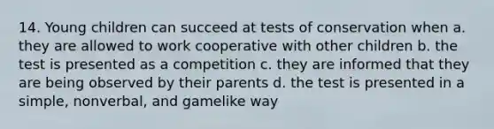 14. Young children can succeed at tests of conservation when a. they are allowed to work cooperative with other children b. the test is presented as a competition c. they are informed that they are being observed by their parents d. the test is presented in a simple, nonverbal, and gamelike way