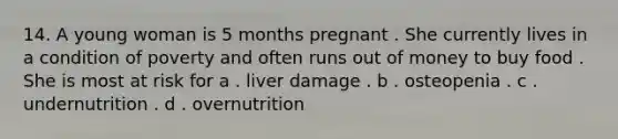 14. A young woman is 5 months pregnant . She currently lives in a condition of poverty and often runs out of money to buy food . She is most at risk for a . liver damage . b . osteopenia . c . undernutrition . d . overnutrition