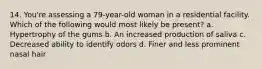 14. You're assessing a 79-year-old woman in a residential facility. Which of the following would most likely be present? a. Hypertrophy of the gums b. An increased production of saliva c. Decreased ability to identify odors d. Finer and less prominent nasal hair