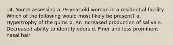 14. You're assessing a 79-year-old woman in a residential facility. Which of the following would most likely be present? a. Hypertrophy of the gums b. An increased production of saliva c. Decreased ability to identify odors d. Finer and less prominent nasal hair