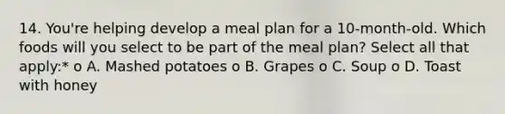 14. You're helping develop a meal plan for a 10-month-old. Which foods will you select to be part of the meal plan? Select all that apply:* o A. Mashed potatoes o B. Grapes o C. Soup o D. Toast with honey