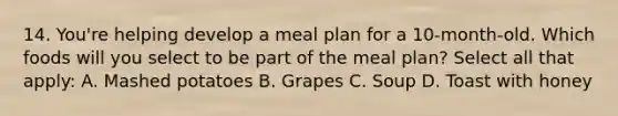 14. You're helping develop a meal plan for a 10-month-old. Which foods will you select to be part of the meal plan? Select all that apply: A. Mashed potatoes B. Grapes C. Soup D. Toast with honey