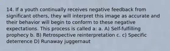 14. If a youth continually receives negative feedback from significant others, they will interpret this image as accurate and their behavior will begin to conform to these negative expectations. This process is called a: a. A) Self-fulfilling prophecy b. B) Retrospective reinterpretation c. c) Specific deterrence D) Runaway juggernaut