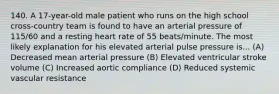 140. A 17-year-old male patient who runs on the high school cross-country team is found to have an arterial pressure of 115/60 and a resting heart rate of 55 beats/minute. The most likely explanation for his elevated arterial pulse pressure is... (A) Decreased mean arterial pressure (B) Elevated ventricular stroke volume (C) Increased aortic compliance (D) Reduced systemic vascular resistance