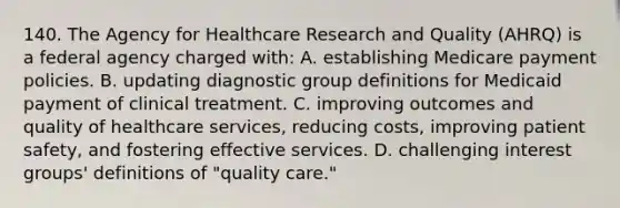 140. The Agency for Healthcare Research and Quality (AHRQ) is a federal agency charged with: A. establishing Medicare payment policies. B. updating diagnostic group definitions for Medicaid payment of clinical treatment. C. improving outcomes and quality of healthcare services, reducing costs, improving patient safety, and fostering effective services. D. challenging interest groups' definitions of "quality care."