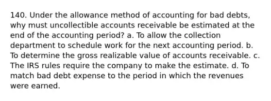 140. Under the allowance method of accounting for bad debts, why must uncollectible accounts receivable be estimated at the end of the accounting period? a. To allow the collection department to schedule work for the next accounting period. b. To determine the gross realizable value of accounts receivable. c. The IRS rules require the company to make the estimate. d. To match bad debt expense to the period in which the revenues were earned.